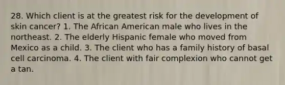 28. Which client is at the greatest risk for the development of skin cancer? 1. The African American male who lives in the northeast. 2. The elderly Hispanic female who moved from Mexico as a child. 3. The client who has a family history of basal cell carcinoma. 4. The client with fair complexion who cannot get a tan.