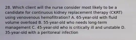 28. Which client will the nurse consider most likely to be a candidate for continuous kidney replacement therapy (CKRT) using venovenous hemofiltration? A. 65-year-old with fluid volume overload B. 55-year-old who needs long-term management C. 45-year-old who is critically ill and unstable D. 35-year-old with a peritoneal infection