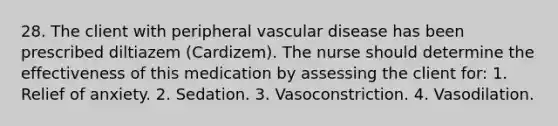 28. The client with peripheral vascular disease has been prescribed diltiazem (Cardizem). The nurse should determine the effectiveness of this medication by assessing the client for: 1. Relief of anxiety. 2. Sedation. 3. Vasoconstriction. 4. Vasodilation.