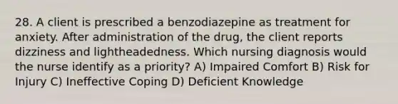 28. A client is prescribed a benzodiazepine as treatment for anxiety. After administration of the drug, the client reports dizziness and lightheadedness. Which nursing diagnosis would the nurse identify as a priority? A) Impaired Comfort B) Risk for Injury C) Ineffective Coping D) Deficient Knowledge