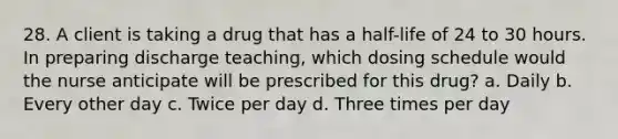 28. A client is taking a drug that has a half-life of 24 to 30 hours. In preparing discharge teaching, which dosing schedule would the nurse anticipate will be prescribed for this drug? a. Daily b. Every other day c. Twice per day d. Three times per day