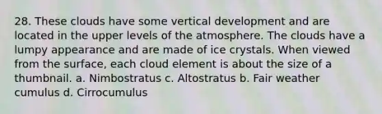 28. These clouds have some vertical development and are located in the upper levels of the atmosphere. The clouds have a lumpy appearance and are made of ice crystals. When viewed from the surface, each cloud element is about the size of a thumbnail. a. Nimbostratus c. Altostratus b. Fair weather cumulus d. Cirrocumulus