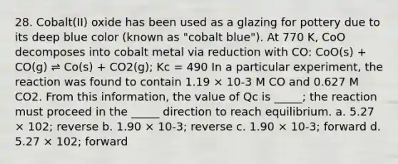 28. Cobalt(II) oxide has been used as a glazing for pottery due to its deep blue color (known as "cobalt blue"). At 770 K, CoO decomposes into cobalt metal via reduction with CO: CoO(s) + CO(g) ⇌ Co(s) + CO2(g); Kc = 490 In a particular experiment, the reaction was found to contain 1.19 × 10-3 M CO and 0.627 M CO2. From this information, the value of Qc is _____; the reaction must proceed in the _____ direction to reach equilibrium. a. 5.27 × 102; reverse b. 1.90 × 10-3; reverse c. 1.90 × 10-3; forward d. 5.27 × 102; forward