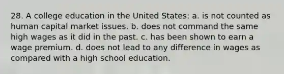 28. A college education in the United States: a. is not counted as human capital market issues. b. does not command the same high wages as it did in the past. c. has been shown to earn a wage premium. d. does not lead to any difference in wages as compared with a high school education.