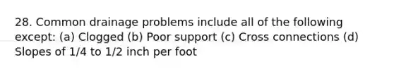 28. Common drainage problems include all of the following except: (a) Clogged (b) Poor support (c) Cross connections (d) Slopes of 1/4 to 1/2 inch per foot