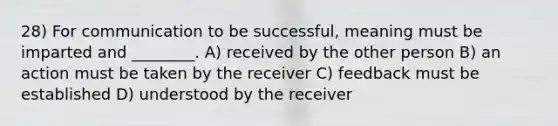 28) For communication to be successful, meaning must be imparted and ________. A) received by the other person B) an action must be taken by the receiver C) feedback must be established D) understood by the receiver