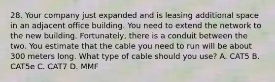 28. Your company just expanded and is leasing additional space in an adjacent office building. You need to extend the network to the new building. Fortunately, there is a conduit between the two. You estimate that the cable you need to run will be about 300 meters long. What type of cable should you use? A. CAT5 B. CAT5e C. CAT7 D. MMF