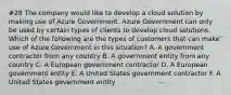 #28 The company would like to develop a cloud solution by making use of Azure Government. Azure Government can only be used by certain types of clients to develop cloud solutions. Which of the following are the types of customers that can make use of Azure Government in this situation? A. A government contractor from any country B. A government entity from any country C. A European government contractor D. A European government entity E. A United States government contractor F. A United States government entity