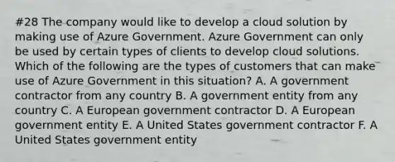 #28 The company would like to develop a cloud solution by making use of Azure Government. Azure Government can only be used by certain types of clients to develop cloud solutions. Which of the following are the types of customers that can make use of Azure Government in this situation? A. A government contractor from any country B. A government entity from any country C. A European government contractor D. A European government entity E. A United States government contractor F. A United States government entity