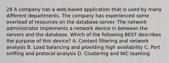 28 A company has a web-based application that is used by many different departments. The company has experienced some overload of resources on the database server. The network administrator implements a network device in between the servers and the database. Which of the following BEST describes the purpose of this device? A. Content filtering and network analysis B. Load balancing and providing high availability C. Port sniffing and protocol analysis D. Clustering and NIC teaming