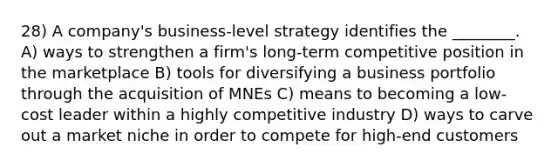 28) A company's business-level strategy identifies the ________. A) ways to strengthen a firm's long-term competitive position in the marketplace B) tools for diversifying a business portfolio through the acquisition of MNEs C) means to becoming a low-cost leader within a highly competitive industry D) ways to carve out a market niche in order to compete for high-end customers