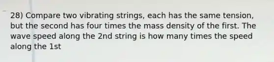 28) Compare two vibrating strings, each has the same tension, but the second has four times the mass density of the first. The wave speed along the 2nd string is how many times the speed along the 1st