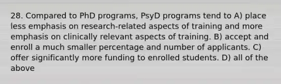 28. Compared to PhD programs, PsyD programs tend to A) place less emphasis on research-related aspects of training and more emphasis on clinically relevant aspects of training. B) accept and enroll a much smaller percentage and number of applicants. C) offer significantly more funding to enrolled students. D) all of the above