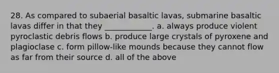 28. As compared to subaerial basaltic lavas, submarine basaltic lavas differ in that they ____________. a. always produce violent pyroclastic debris flows b. produce large crystals of pyroxene and plagioclase c. form pillow-like mounds because they cannot flow as far from their source d. all of the above