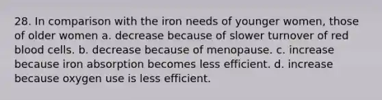 28. In comparison with the iron needs of younger women, those of older women a. decrease because of slower turnover of red blood cells. b. decrease because of menopause. c. increase because iron absorption becomes less efficient. d. increase because oxygen use is less efficient.