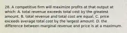 28. A competitive firm will maximize profits at that output at which: A. total revenue exceeds total cost by the greatest amount. B. total revenue and total cost are equal. C. price exceeds average total cost by the largest amount. D. the difference between marginal revenue and price is at a maximum.