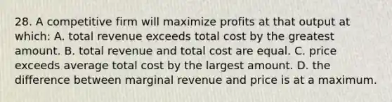 28. A competitive firm will maximize profits at that output at which: A. total revenue exceeds total cost by the greatest amount. B. total revenue and total cost are equal. C. price exceeds average total cost by the largest amount. D. the difference between marginal revenue and price is at a maximum.