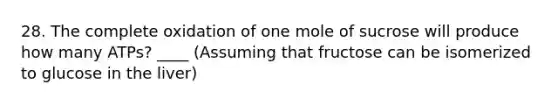 28. The complete oxidation of one mole of sucrose will produce how many ATPs? ____ (Assuming that fructose can be isomerized to glucose in the liver)