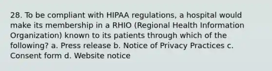 28. To be compliant with HIPAA regulations, a hospital would make its membership in a RHIO (Regional Health Information Organization) known to its patients through which of the following? a. Press release b. Notice of Privacy Practices c. Consent form d. Website notice