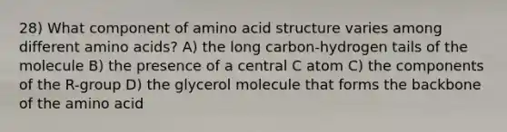 28) What component of amino acid structure varies among different amino acids? A) the long carbon-hydrogen tails of the molecule B) the presence of a central C atom C) the components of the R-group D) the glycerol molecule that forms the backbone of the amino acid