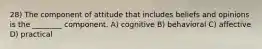 28) The component of attitude that includes beliefs and opinions is the ________ component. A) cognitive B) behavioral C) affective D) practical