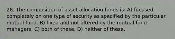 28. The composition of asset allocation funds is: A) focused completely on one type of security as specified by the particular mutual fund. B) fixed and not altered by the mutual fund managers. C) both of these. D) neither of these.