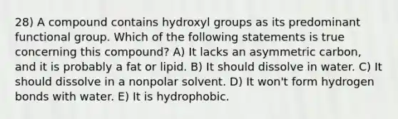 28) A compound contains hydroxyl groups as its predominant functional group. Which of the following statements is true concerning this compound? A) It lacks an asymmetric carbon, and it is probably a fat or lipid. B) It should dissolve in water. C) It should dissolve in a nonpolar solvent. D) It won't form hydrogen bonds with water. E) It is hydrophobic.