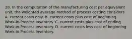 28. In the computation of the manufacturing cost per equivalent unit, the weighted average method of process costing considers A. current costs only. B. current costs plus cost of beginning Work-in-Process Inventory. C. current costs plus cost of ending Work-in-Process Inventory. D. current costs less cost of beginning Work-in-Process Inventory.