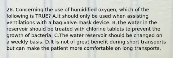 28. Concerning the use of humidified​ oxygen, which of the following is​ TRUE? A.It should only be used when assisting ventilations with a​ bag-valve-mask device. B.The water in the reservoir should be treated with chlorine tablets to prevent the growth of bacteria. C.The water reservoir should be changed on a weekly basis. D.It is not of great benefit during short transports but can make the patient more comfortable on long transports.