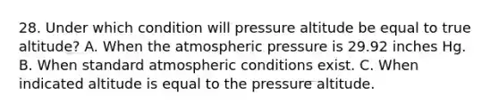 28. Under which condition will pressure altitude be equal to true altitude? A. When the atmospheric pressure is 29.92 inches Hg. B. When standard atmospheric conditions exist. C. When indicated altitude is equal to the pressure altitude.