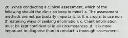 28. When conducting a clinical assessment, which of the following should the clinician keep in mind? a. The assessment methods are not particularly important. b. It is crucial to use non-threatening ways of seeking information. c. Client information must be kept confidential in all circumstances. d. It is more important to diagnose than to conduct a thorough assessment.