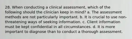 28. When conducting a clinical assessment, which of the following should the clinician keep in mind? a. The assessment methods are not particularly important. b. It is crucial to use non-threatening ways of seeking information. c. Client information must be kept confidential in all circumstances. d. It is more important to diagnose than to conduct a thorough assessment.