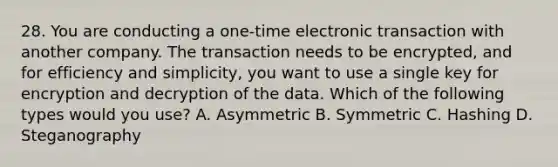 28. You are conducting a one-time electronic transaction with another company. The transaction needs to be encrypted, and for efficiency and simplicity, you want to use a single key for encryption and decryption of the data. Which of the following types would you use? A. Asymmetric B. Symmetric C. Hashing D. Steganography