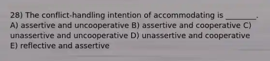 28) The conflict-handling intention of accommodating is ________. A) assertive and uncooperative B) assertive and cooperative C) unassertive and uncooperative D) unassertive and cooperative E) reflective and assertive