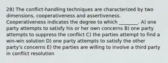 28) The conflict-handling techniques are characterized by two dimensions, cooperativeness and assertiveness. Cooperativeness indicates the degree to which ________. A) one party attempts to satisfy his or her own concerns B) one party attempts to suppress the conflict C) the parties attempt to find a win-win solution D) one party attempts to satisfy the other party's concerns E) the parties are willing to involve a third party in conflict resolution