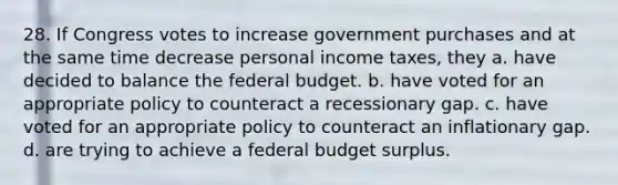 28. If Congress votes to increase government purchases and at the same time decrease personal income taxes, they a. have decided to balance the federal budget. b. have voted for an appropriate policy to counteract a recessionary gap. c. have voted for an appropriate policy to counteract an inflationary gap. d. are trying to achieve a federal budget surplus.