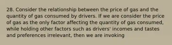 28. Consider the relationship between the price of gas and the quantity of gas consumed by drivers. If we are consider the price of gas as the only factor affecting the quantity of gas consumed, while holding other factors such as drivers' incomes and tastes and preferences irrelevant, then we are invoking