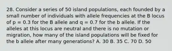 28. Consider a series of 50 island populations, each founded by a small number of individuals with allele frequencies at the B locus of p = 0.3 for the B allele and q = 0.7 for the b allele. If the alleles at this locus are neutral and there is no mutation or migration, how many of the island populations will be fixed for the b allele after many generations? A. 30 B. 35 C. 70 D. 50