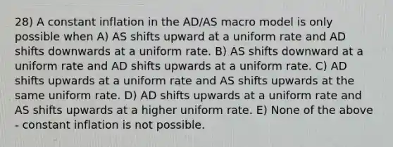 28) A constant inflation in the AD/AS macro model is only possible when A) AS shifts upward at a uniform rate and AD shifts downwards at a uniform rate. B) AS shifts downward at a uniform rate and AD shifts upwards at a uniform rate. C) AD shifts upwards at a uniform rate and AS shifts upwards at the same uniform rate. D) AD shifts upwards at a uniform rate and AS shifts upwards at a higher uniform rate. E) None of the above - constant inflation is not possible.