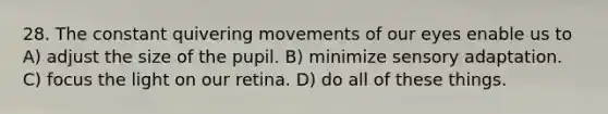 28. The constant quivering movements of our eyes enable us to A) adjust the size of the pupil. B) minimize sensory adaptation. C) focus the light on our retina. D) do all of these things.