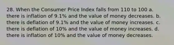 28. When the Consumer Price Index falls from 110 to 100 a. there is inflation of 9.1% and the value of money decreases. b. there is deflation of 9.1% and the value of money increases. c. there is deflation of 10% and the value of money increases. d. there is inflation of 10% and the value of money decreases.