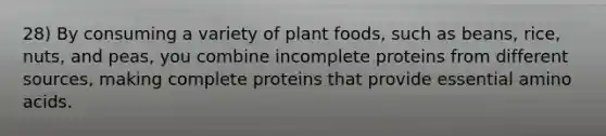 28) By consuming a variety of plant foods, such as beans, rice, nuts, and peas, you combine incomplete proteins from different sources, making complete proteins that provide essential amino acids.