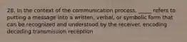 28. In the context of the communication process, _____ refers to putting a message into a written, verbal, or symbolic form that can be recognized and understood by the receiver. encoding decoding transmission reception