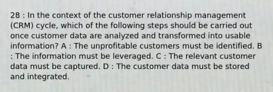 28 : In the context of the customer relationship management (CRM) cycle, which of the following steps should be carried out once customer data are analyzed and transformed into usable information? A : The unprofitable customers must be identified. B : The information must be leveraged. C : The relevant customer data must be captured. D : The customer data must be stored and integrated.