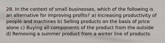 28. In the context of small businesses, which of the following is an alternative for improving profits? a) Increasing productivity of people and machines b) Selling products on the basis of price alone c) Buying all components of the product from the outside d) Removing a summer product from a winter line of products