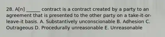 28. A[n] ______ contract is a contract created by a party to an agreement that is presented to the other party on a take-it-or-leave-it basis. A. Substantively unconscionable B. Adhesion C. Outrageous D. Procedurally unreasonable E. Unreasonable