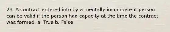 28. A contract entered into by a mentally incompetent person can be valid if the person had capacity at the time the contract was formed. a. True b. False