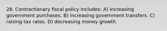 28. Contractionary fiscal policy includes: A) increasing government purchases. B) increasing government transfers. C) raising tax rates. D) decreasing money growth.