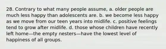 28. Contrary to what many people assume, a. older people are much less happy than adolescents are. b. we become less happy as we move from our teen years into midlife. c. positive feelings tend to grow after midlife. d. those whose children have recently left home—the empty nesters—have the lowest level of happiness of all groups.