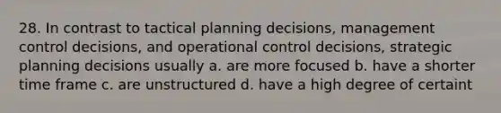 28. In contrast to tactical planning decisions, management control decisions, and operational control decisions, strategic planning decisions usually a. are more focused b. have a shorter time frame c. are unstructured d. have a high degree of certaint